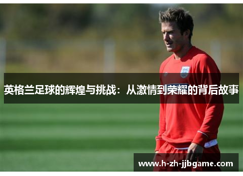 英格兰足球的辉煌与挑战：从激情到荣耀的背后故事