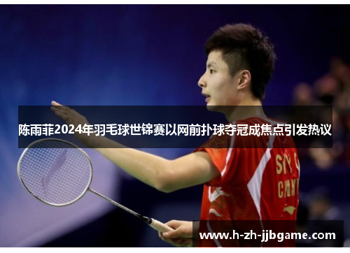 陈雨菲2024年羽毛球世锦赛以网前扑球夺冠成焦点引发热议